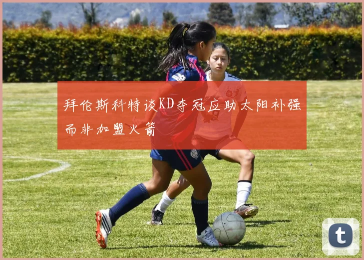 拜伦斯科特谈KD夺冠应助太阳补强而非加盟火箭