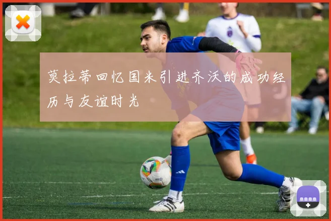 莫拉蒂回忆国米引进齐沃的成功经历与友谊时光