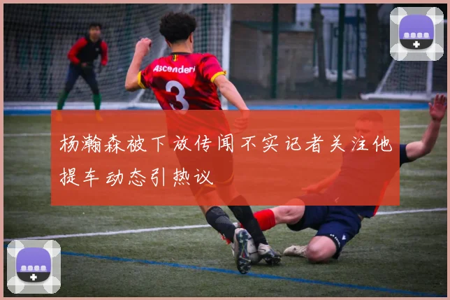杨瀚森被下放传闻不实记者关注他提车动态引热议