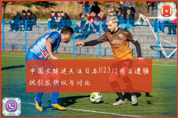 中国女球迷关注日本U23门将后遭骚扰引发热议与讨论