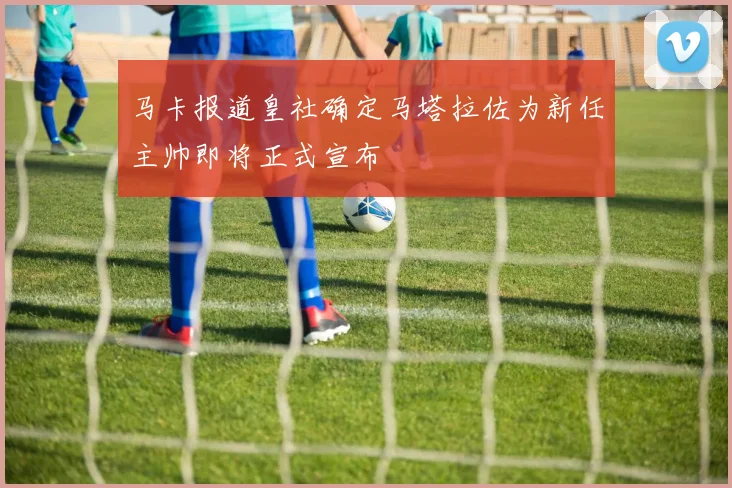 马卡报道皇社确定马塔拉佐为新任主帅即将正式宣布