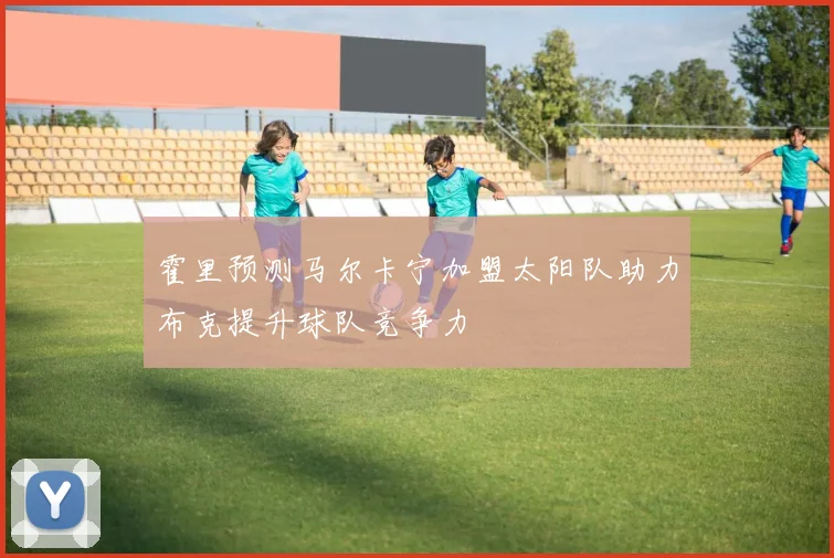 霍里预测马尔卡宁加盟太阳队助力布克提升球队竞争力