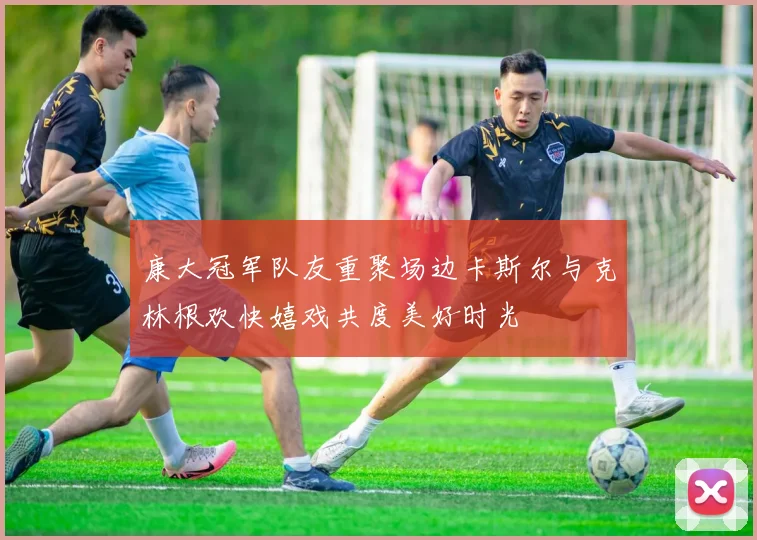 康大冠军队友重聚场边卡斯尔与克林根欢快嬉戏共度美好时光