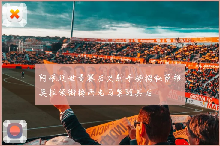 阿根廷世青赛历史射手榜揭秘萨维奥拉领衔梅西老马紧随其后