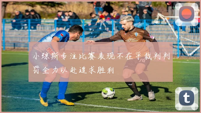 小琼斯专注比赛表现不在乎裁判判罚全力以赴追求胜利