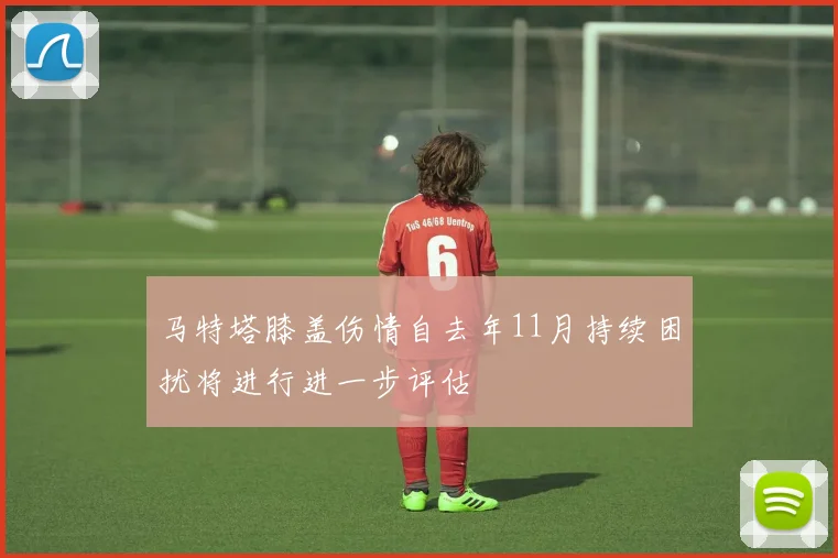马特塔膝盖伤情自去年11月持续困扰将进行进一步评估