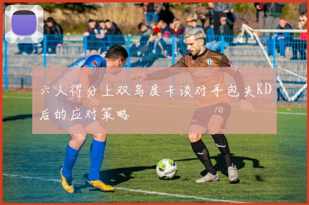 六人得分上双乌度卡谈对手包夹KD后的应对策略