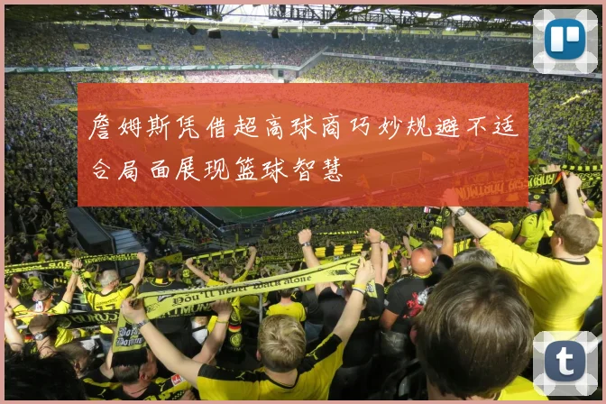 詹姆斯凭借超高球商巧妙规避不适合局面展现篮球智慧
