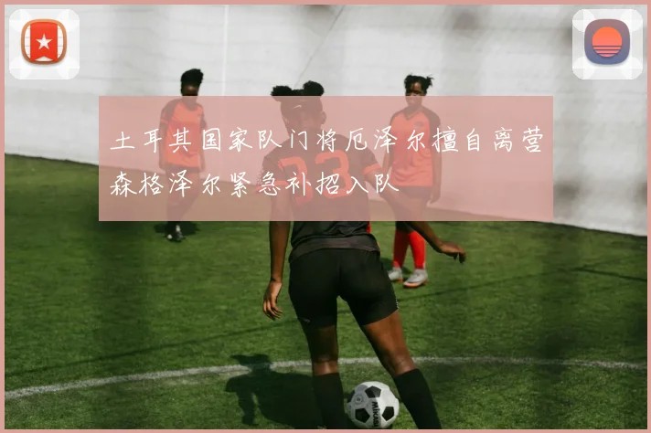土耳其国家队门将厄泽尔擅自离营森格泽尔紧急补招入队