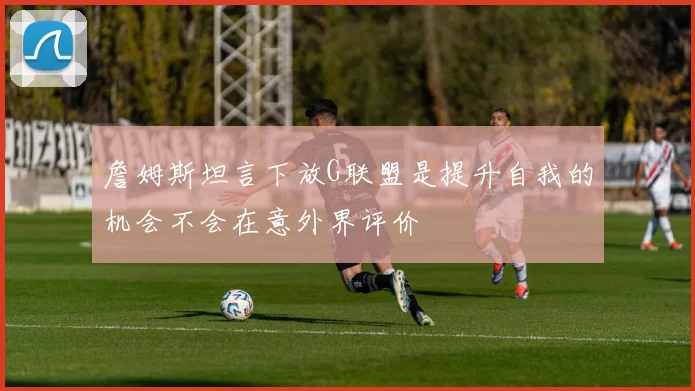 詹姆斯坦言下放G联盟是提升自我的机会不会在意外界评价