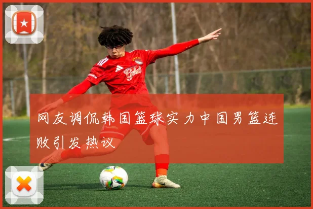 网友调侃韩国篮球实力中国男篮连败引发热议