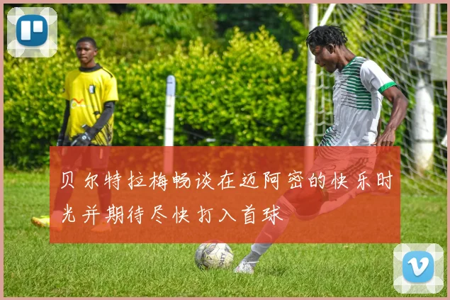 贝尔特拉梅畅谈在迈阿密的快乐时光并期待尽快打入首球