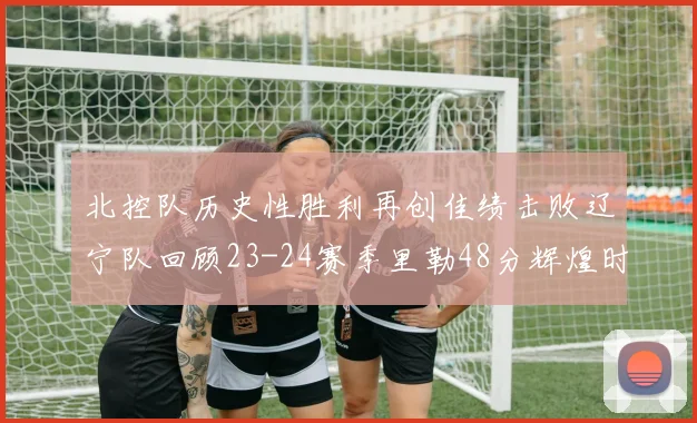 北控队历史性胜利再创佳绩击败辽宁队回顾23-24赛季里勒48分辉煌时刻