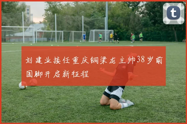 刘建业接任重庆铜梁龙主帅38岁前国脚开启新征程