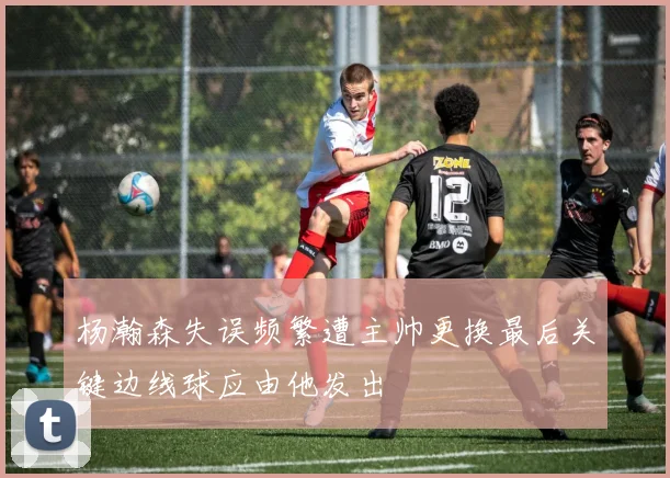杨瀚森失误频繁遭主帅更换最后关键边线球应由他发出