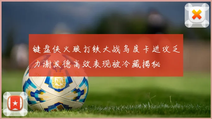 键盘侠火狼打铁大战乌度卡进攻乏力谢泼德高效表现被冷藏揭秘