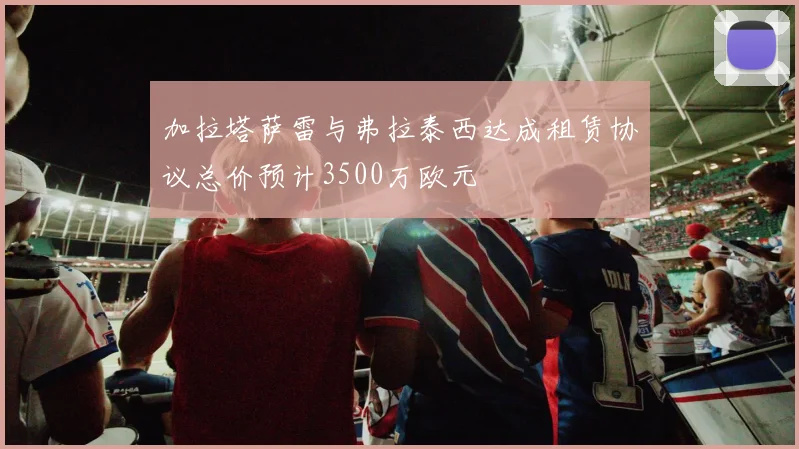 加拉塔萨雷与弗拉泰西达成租赁协议总价预计3500万欧元