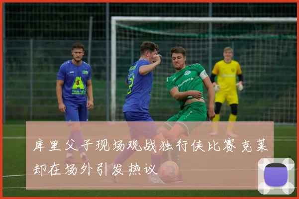 库里父子现场观战独行侠比赛克莱却在场外引发热议