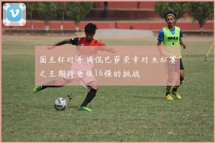 国王杯对手调侃巴萨荣幸对决杯赛之王期待晋级16强的挑战