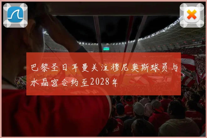 巴黎圣日耳曼关注穆尼奥斯球员与水晶宫合约至2028年
