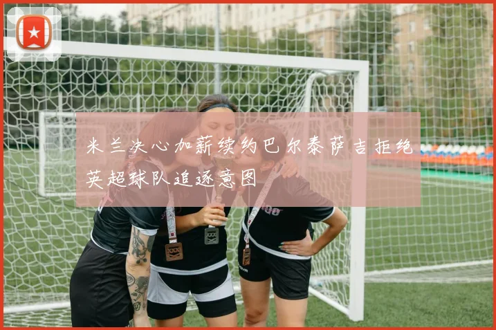 米兰决心加薪续约巴尔泰萨吉拒绝英超球队追逐意图