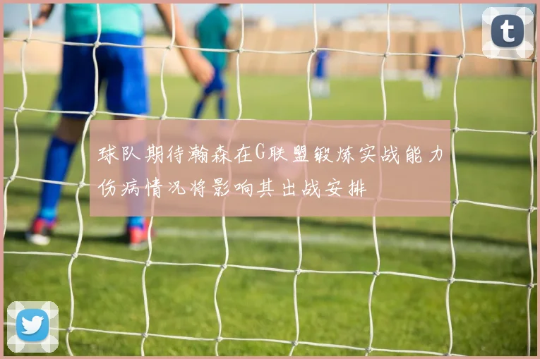 球队期待瀚森在G联盟锻炼实战能力伤病情况将影响其出战安排