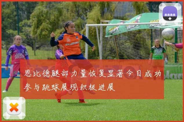 恩比德腿部力量恢复显著今日成功参与跳球展现积极进展