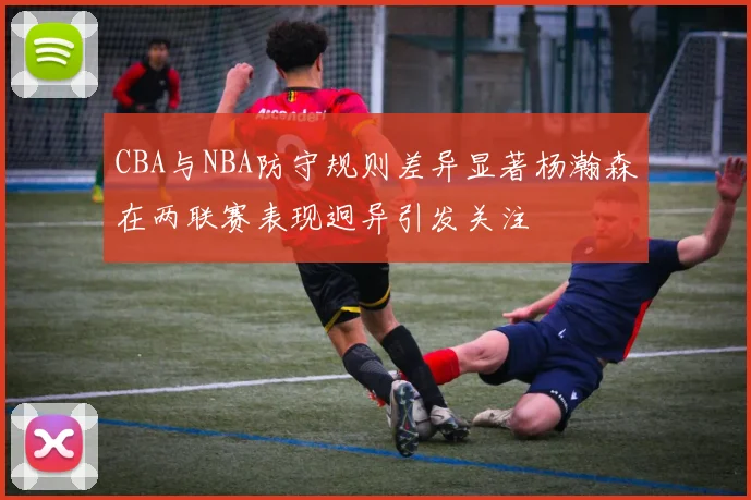 CBA与NBA防守规则差异显著杨瀚森在两联赛表现迥异引发关注