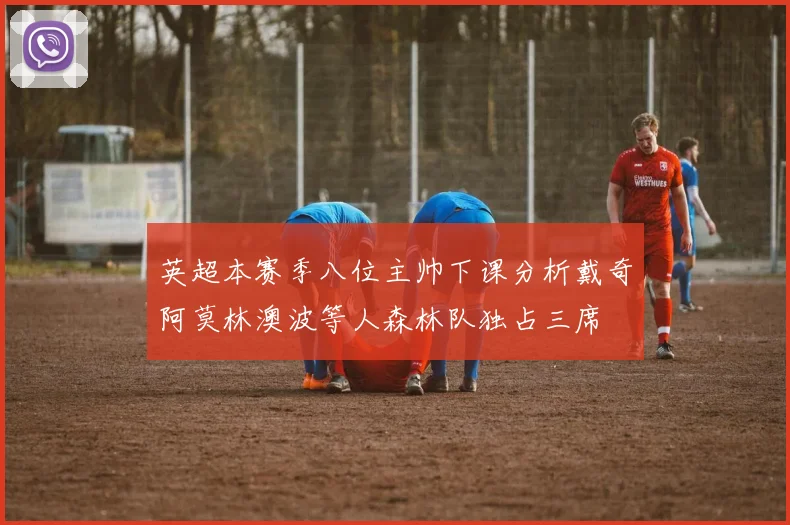 英超本赛季八位主帅下课分析戴奇阿莫林澳波等人森林队独占三席