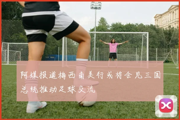 阿媒报道梅西南美行或将会见三国总统推动足球交流