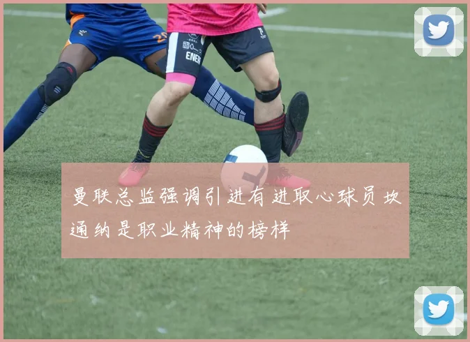 曼联总监强调引进有进取心球员坎通纳是职业精神的榜样
