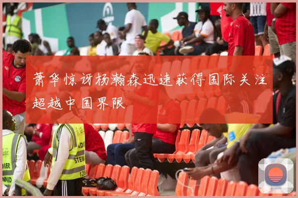 萧华惊讶杨瀚森迅速获得国际关注超越中国界限