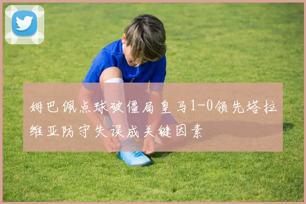 姆巴佩点球破僵局皇马1-0领先塔拉维亚防守失误成关键因素