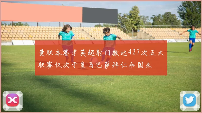 曼联本赛季英超射门数达427次五大联赛仅次于皇马巴萨拜仁和国米