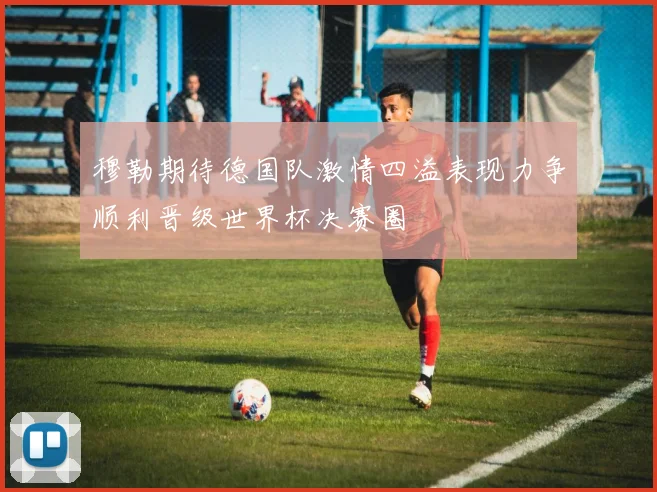 穆勒期待德国队激情四溢表现力争顺利晋级世界杯决赛圈