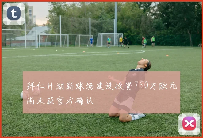 拜仁计划新球场建设投资750万欧元尚未获官方确认