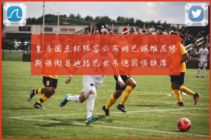 皇马国王杯阵容公布姆巴佩维尼修斯领衔吕迪格巴尔韦德因伤缺席