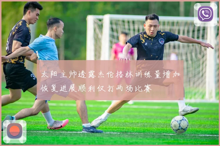 太阳主帅透露杰伦格林训练量增加恢复进展顺利仅打两场比赛