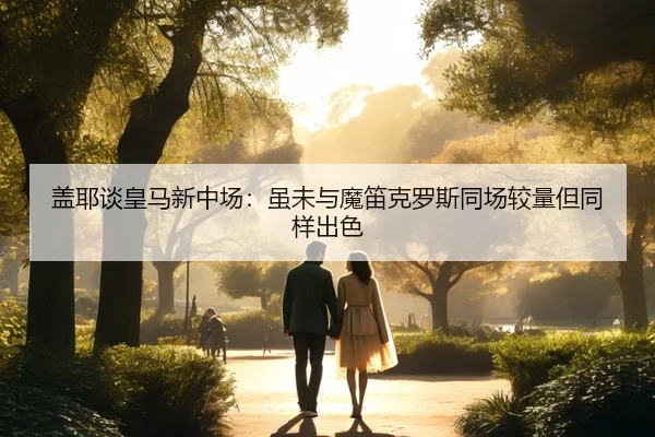盖耶谈皇马新中场:虽未与魔笛克罗斯同场较量但同样出色